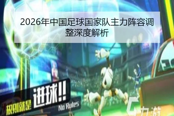 2026年中国足球国家队主力阵容调整深度解析