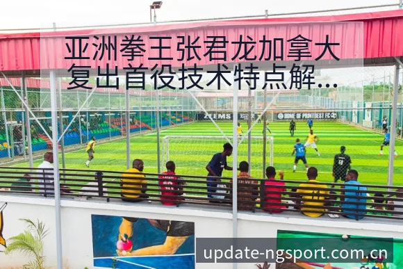 亚洲拳王张君龙加拿大复出首役技术特点解析及阵容影响 - NG体育